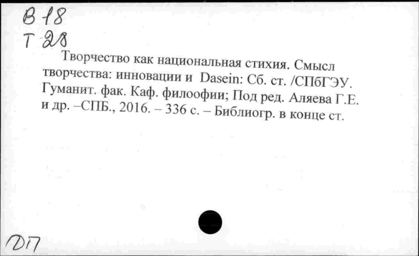 ﻿в и
Творчество как национальная стихия. Смысл творчества: инновации и Dasein: Сб. ст. /СПбГЭУ
П°ДРЗД- Аляева Г.Е.
др. ПБ., 2016. - 336 с. - Библиогр. в конце ст.